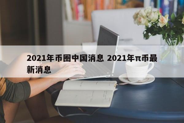 2021年币圈中国消息 2021年π币最新消息