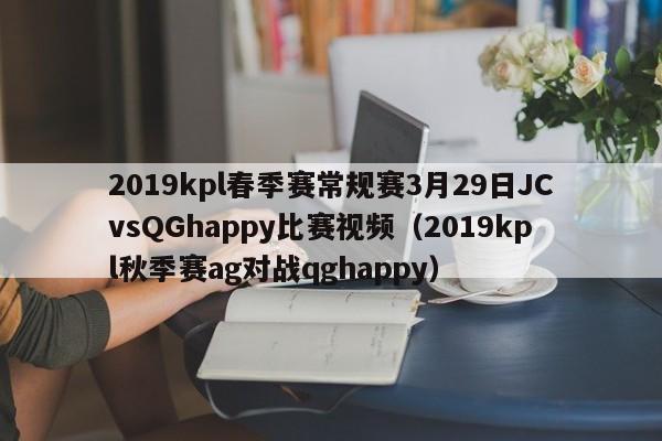 2019kpl春季赛常规赛3月29日JCvsQGhappy比赛视频（2019kpl秋季赛ag对战qghappy）